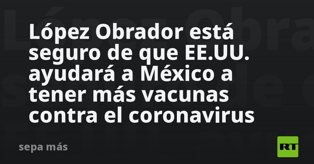 López Obrador is sure that the US will help Mexico to have more vaccines against the coronavirus